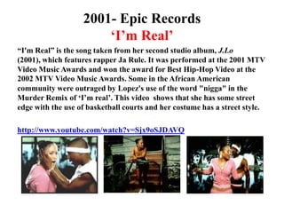 2001- Epic Records‘I’m Real’“I'm Real” is the song taken from her second studio album, J.Lo (2001), which features rapper Ja Rule. It was performed at the 2001 MTV Video Music Awards and won the award for Best Hip-Hop Video at the 2002 MTV Video Music Awards. Some in the African American community were outraged by Lopez's use of the word "nigga" in the Murder Remix of ‘I’m real’. This video  shows that she has some street edge with the use of basketball courts and her costume has a street style.http://www.youtube.com/watch?v=Sjx9oSJDAVQ