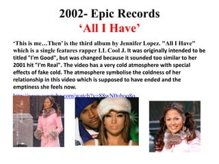 2002- Epic Records‘All I Have’‘This is me…Then’ is the third album by Jennifer Lopez. "All I Have" which is a single features rapper LL Cool J. It was originally intended to be titled "I'm Good", but was changed because it sounded too similar to her 2001 hit "I'm Real". The video has a very cold atmosphere with special effects of fake cold. The atmosphere symbolise the coldness of her relationship in this video which is supposed to have ended and the emptiness she feels now. http://www.youtube.com/watch?v=88wN0uhoo8o