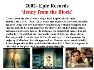 2002- Epic Records‘Jenny from the Block’"Jenny from the Block" was a single from Lopez's third studio album, This Is Me... Then (2002). It features rappers Style P and Jadakiss. Jennifer Lopez was now known for collaborating with male rappers and this was done to help her construct the story of love in her music videos between a male and a female. In its lyrics, she insists that success has not spoiled her yet and that she remains the same girl she has always been. The song reached number one in Canada and entered the top ten on the majority of all other charts it appeared on. However some people labelled J.Lo as hypocritical. Her boyfriend of the time Ben Affleck also appears in this video as the paparazzi intrudes in their daily life. 
