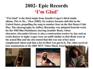2002- Epic Records‘I’m Glad’"I'm Glad" is the third single from Jennifer Lopez's third studio album, This Is Me... Then (2002). Its remixes became club hits in the United States, propelling the song to number four on the Hot Dance Club Play. The choreography by Jeffrey Hornaday was adapted from his work for the 1983 film Flashdance starring Jennifer Beals, whose character, Alexandra Owens, is also a construction worker by day and an exotic dancer at night. Lopez wore an outfit similar to that Beals wore in the actual film and she also stated that this was one of her most complicated videos and that a lot of effort was put in it. The video received four nominations at the 2003 MTV Video Music Awards including Best Dance Video.