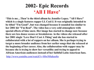 2002- Epic Records‘All I Have’‘This is me…Then’ is the third album by Jennifer Lopez. "All I Have" which is a single features rapper LL Cool J. It was originally intended to be titled "I'm Good", but was changed because it sounded too similar to her 2001 hit "I'm Real". The video has a very cold atmosphere with special effects of fake snow. Her image has started to change now because there are less dance scenes or breakdowns  in the videos she released after her 2001 single ‘Love Don’t Cost A Thing’ and she has started to collaborated with a lot of rappers on her album. She is perhaps trying to target a more broader audience from her earlier songs that she released at the beginning of her career. Also, the collaboration with rapper may be because she is trying to show her versatility and trying to appeal to African American audiences instead of her faithful Latin American fans.http://www.youtube.com/watch?v=88wN0uhoo8o
