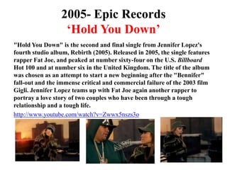 2005- Epic Records‘Hold You Down’"Hold You Down" is the second and final single from Jennifer Lopez's fourth studio album, Rebirth (2005). Released in 2005, the single features rapper Fat Joe, and peaked at number sixty-four on the U.S. Billboard Hot 100 and at number six in the United Kingdom. The title of the album was chosen as an attempt to start a new beginning after the "Bennifer" fall-out and the immense critical and commercial failure of the 2003 film Gigli. Jennifer Lopez teams up with Fat Joe again another rapper to portray a love story of two couples who have been through a tough relationship and a tough life. http://www.youtube.com/watch?v=Zwwx5nszs3o