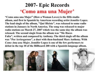 2007- Epic Records‘Como amaunaMujer’“Como amaunaMujer” (How a Woman Loves) is the fifth studio album, and first in Spanish by American recording artist Jennifer Lopez. The lead single of the album, "QuéHiciste", was released to some radio stations in January in North America. The song was released to major radio stations on March 27, 2007 which was the same day the album was released. The second single from the album was "Me HacesFalta", written and composed by Anthony. The third single off the album was "PorArriesgarnos", a duet with then-husband Marc Anthony. With Como AmaunaMujer, Jennifer Lopez is one of the few performers to debut in the top 10 of the Billboard 200 with a Spanish-language album.