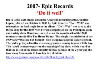 2007- Epic Records‘Do it well’Brave is the sixth studio album by American recording artist Jennifer Lopez, released on October 4, 2007 by Epic Records. "Do It Well" was released as the lead single from the album. "Do It Well" was used as the theme song for the 2008 Miss Fitrum competition on the Philippine game and variety show Wowowee; as well as on the soundtrack of the 2008 romantic comedy film The House Bunny. This single is reminiscent of her 1999 song “Waiting For Tonight” with its upbeat and the dance feel to it. The  video prtrays Jennifer as a strong woman coming to save a liitle boy. This  could be used to portray the meaning of the video which would be that she is still in the music industry to stay because of the 2 year gap she took away from music to have her two children. http://www.youtube.com/watch?v=5dnTLx4XQDI&ob=av2n