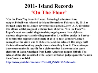 2011- Island Records‘On The Floor’"On the Floor" by Jennifer Lopez, featuring Latin American rapper, Pitbull was released by Island Records on February 11, 2011 as the lead single from Lopez's seventh studio album Love?J.LO recorded this album whilst pregnant with her twin children. "On the Floor" is Lopez’s most successful single to date, topping more than eighteen national single charts and selling more than 1.4 million copies in Europe to become the biggest selling single of 2011 to date. Jennifer Lopez’s concept for the video was to club scene and she released this single with the intentions of making people dance when they hear it. The up-tempo dance tune makes it very fit for a club tune but it also contains some elements of Latin American from Latin American rapper Pitbull. The release of the also coincided with Lopez's debut on judges panel for season ten of American Idol.http://www.youtube.com/watch?v=t4H_Zoh7G5A&ob=av2e