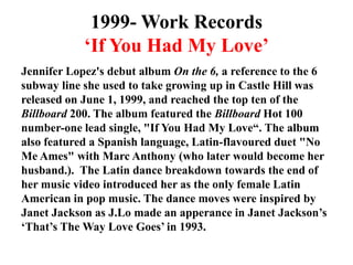 1999- Work Records ‘If You Had My Love’Jennifer Lopez's debut album On the 6, a reference to the 6 subway line she used to take growing up in Castle Hill was released on June 1, 1999, and reached the top ten of the Billboard 200. The album featured the Billboard Hot 100 number-one lead single, "If You Had My Love“. The album also featured a Spanish language, Latin-flavoured duet "No Me Ames" with Marc Anthony(who later would become her husband.).  The Latin dance breakdown towards the end of her music video introduced her as the only female Latin American in pop music. The dance moves were inspired by Janet Jackson as J.Lomade an apperance in Janet Jackson’s ‘That’s The Way Love Goes’ in 1993.