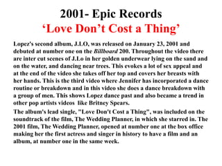 2001- Epic Records‘Love Don’t Cost a Thing’Lopez's second album, J.LO, was released on January 23, 2001 and debuted at number one on the Billboard 200. Throughout the video there are inter cut scenes of J.Lo in her golden underwear lying on the sand and on the water, and dancing near trees. This evokes a lot of sex appeal and at the end of the video she takes off her top and covers her breasts with her hands. This is the third video where Jennifer has incorporated a dance routine or breakdown and in this video she does a dance breakdown with a group of men. This shows Lopez dance past and also became a trend in other pop artists videos  like Britney Spears. The album's lead single, "Love Don't Cost a Thing", was included on the soundtrack of the film, The Wedding Planner, in which she starred in. The 2001 film, The Wedding Planner, opened at number one at the box office making her the first actress and singer in history to have a film and an album, at number one in the same week.