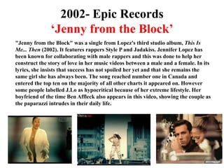 2002- Epic Records‘Jenny from the Block’"Jenny from the Block" was a single from Lopez's third studio album, This Is Me... Then (2002). It features rappers Style P and Jadakiss. Jennifer Lopez has been known for collaborating with male rappers and this was done to help her construct the story of love in her music videos between a male and a female. In its lyrics, she insists that success has not spoiled her yet and that she remains the same girl she has always been. The song reached number one in Canada and entered the top ten on the majority of all other charts it appeared on. However some people labelled J.Lo as hypocritical because of her extreme lifestyle. Her boyfriend of the time Ben Affleck also appears in this video, showing the couple as the paparazzi intrudes in their daily life. 