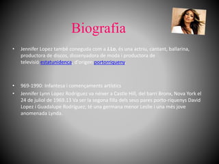 Biografia
• Jennifer Lopez també coneguda com a J.Lo, és una actriu, cantant, ballarina,
productora de discos, dissenyadora de moda i productora de
televisió estatunidenca, d'origen portorriqueny.
• 969-1990: Infantesa i començaments artístics
• Jennifer Lynn Lopez Rodríguez va néixer a Castle Hill, del barri Bronx, Nova York el
24 de juliol de 1969.13 Va ser la segona filla dels seus pares porto-riquenys David
Lopez i Guadalupe Rodríguez; té una germana menor Leslie i una més jove
anomenada Lynda.
 