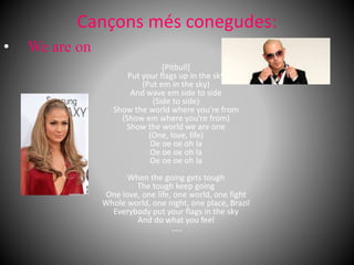 Cançons més conegudes:
[Pitbull]
Put your flags up in the sky
(Put em in the sky)
And wave em side to side
(Side to side)
Show the world where you're from
(Show em where you're from)
Show the world we are one
(One, love, life)
Oe oe oe oh la
Oe oe oe oh la
Oe oe oe oh la
When the going gets tough
The tough keep going
One love, one life, one world, one fight
Whole world, one night, one place, Brazil
Everybody put your flags in the sky
And do what you feel
…..
• We are on
 