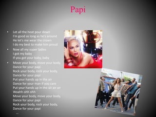 Papi
• Let all the heat pour down
I'm good as long as he's around
He let's me wear the crown
I do my best to make him proud
• Now all my super ladies
I got my baby
If you got your baby, baby
• Move your body, move your body,
Dance for your papi
Rock your body, rock your body,
Dance for your papi
Put your hands up in the air
Dance for your man if you care
Put your hands up in the air air air
Woahh ohh ohh
Move your body, move your body,
Dance for your papi
Rock your body, rock your body,
Dance for your papi
…
 
