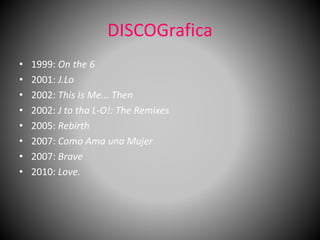 DISCOGrafica
• 1999: On the 6
• 2001: J.Lo
• 2002: This Is Me... Then
• 2002: J to tha L-O!: The Remixes
• 2005: Rebirth
• 2007: Como Ama una Mujer
• 2007: Brave
• 2010: Love.
 