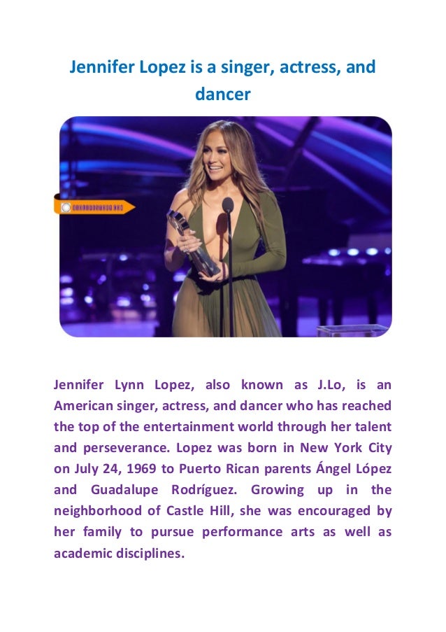 Jennifer Lopez is a singer, actress, and
dancer
neighborhood of Castle Hill, she was encouraged by
her family to pursue performance arts as well as
academic disciplines.
 