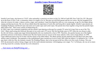 Jennifer Lopez Research Paper
Jennifer Lynn Lopez, also known as "J.LO", whos nationality is american was born on July 24, 1969 at Castle Hill, New York City, NY. She grew
up on the bronx in New York, a community where it is rough to live in. She grew up with both parents and her two sisters. She has struggled to be
what she is known for today: a dancer, actress, singer, and a producer. Lopez developed her skills at a very young age, at age five she began taking
singing and dancing lessons. She was always talked about the importance of work ethic and being able to speak english. Jennifer Lopez parents are
Guadalupe Rodriguez and David Lopez and sisters are Lynda Lopez and Leslie Lopez. Her parents have been together a long time but jennifer lopez
didn't follow that... Show more content on Helpwriting.net ...
In 1990, Lopez won a national competition and she earned a spot dancing on the pop Fox comedy TV series In Living Color as one of the "Fly
Girls". Many small acting jobs followed, like parts in two series and a TV movie. Her first big break came in 1997 when she was chosen to play
the title role Selena, a tejano pop singer Selena Quintanilla who was murdered by a fan in 1995. Therefore, she quickly became one of the highest
paid latina actresses in the history of hollywood. She later found crossover success in the music industry with a series of pop albums. In 1999,
Lopez added pop artist to her list of titles with the release of her debut album. The album quickly became platinum and sold about more than eight
million copies worldwide. The popularity of the multitalented Lopez reached new levels in early 2001,when her album J. Lo debuted at No. 1 on the
pop charts, while her film, the romantic comedy The Wedding Planner, shot to the top spot at the box office in its first week of release. This year
2018 she promised to achieve being a bigger one for the multi–talented entertainer: with dropping a new single, "Us," in February, she was set to return
to the big screen for a comedy, Second Act, to be released in
... Get more on HelpWriting.net ...
 