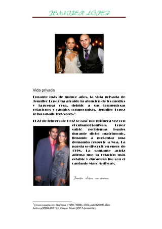 JENNIFER LÓPEZ

Vida privada
Durante más de quince años, la vida privada de
Jennifer Lopez ha atraído la atención de los medios
y la prensa rosa, debido a sus tormentosas
relaciones y rápidos compromisos. Jennifer Lopez
se ha casado tres veces.3
El 22 de febrero de 1997 se casó por primera vez con
el cubanoOjaniNoa.
Lopez
sufrió
problemas
legales
durante dicho matrimonio,
llegando a presentar una
demanda respecto a Noa. La
pareja se divorció en enero de
1998. La cantante actriz
afirma que la relación más
estable y duradera fue con el
cantante Marc Anthony.

Jennifer López con ojaninoa.

3

Estuvo casada con: OjaniNoa (1997-1998), Chris Judd (2001),Marc
Anthony(2004-2011) y Casper Smart (2011-presente).

 