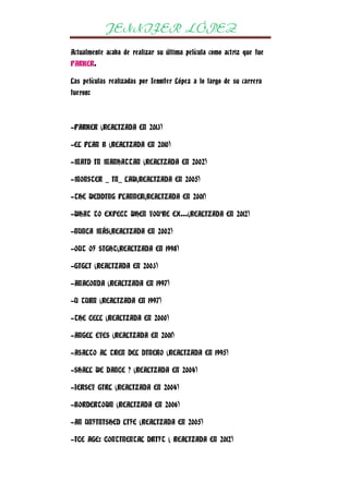 JENNIFER LÓPEZ
Actualmente acaba de realizar su última película como actriz que fue
PARKER.
Las películas realizadas por Jennifer López a lo largo de su carrera
fueron:

-PARKER (REALIZADA EN 2013)
-EL PLAN B (REALIZADA EN 2010)
-MAID IN MANHATTAN (REALIZADA EN 2002)
-MONSTER _ IN_ LAW(REALIZADA EN 2005)
-THE WEDDING PLANNER(REALIZADA EN 2001)
-WHAT TO EXPECT WHEN YOU’RE EX…(REALIZADA EN 2012)
-NUNCA MÁS(REALIZADA EN 2002)
-OUT OF SIGHT(REALIZADA EN 1998)
-GIGLI (REALIZADA EN 2003)
-ANACONDA (REALIZADA EN 1997)
-U TURN (REALIZADA EN 1997)
-THE CELL (REALIZADA EN 2000)
-ANGEL EYES (REALIZADA EN 2001)
-ASALTO AL TREN DEL DINERO (REALIZADA EN 1995)
-SHALL WE DANCE ? (REALIZADA EN 2004)
-JERSEY GIRL (REALIZADA EN 2004)
-BORDERTOWN (REALIZADA EN 2006)
-AN UNFINISHED LIFE (REALIZADA EN 2005)
-ICE AGE: CONTINENTAL DRIFT ( REALIZADA EN 2012)

 