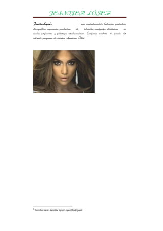 JENNIFER LÓPEZ
JenniferLopez1es
una cantautora,actriz, bailarina, productora
discográfica, empresaria, productora
de
televisión, coreógrafa, diseñadora
de
modas, perfumista y filántropa estadounidense. Conforma también el jurado del
cotizado programa de talentos American Idol.

1

Nombre real: Jennifer Lynn Lopez Rodríguez

 