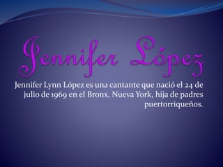 Jennifer Lynn López es una cantante que nació el 24 de
julio de 1969 en el Bronx, Nueva York, hija de padres
puertorriqueños.
 