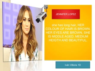 JENNIFER LOPEZ 
she has long hair, HER 
COLOUR OF HAIR IS BROWN, 
HER EYES ARE BROWN, SHE 
IS MIDDLE AGED, MEDIUM 
HEIGTH AND BEAUTIFUL. 
Iván Villoria 1D 
