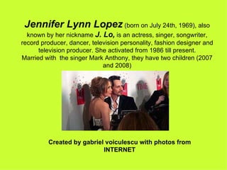 Jennifer Lynn Lopez  (born on July 24th, 1969), also known by her nickname  J. Lo,  is an actress, singer, songwriter, record producer, dancer, television personality, fashion designer and television producer. She activated from 1986 till present. Married with  the singer Mark Anthony, they have two children (2007 and 2008) Created by gabriel voiculescu with photos from INTERNET 