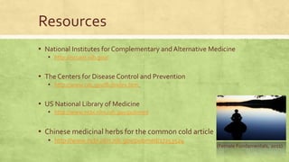 Resources 
▪ National Institutes for Complementary and Alternative Medicine 
▪ http://nccam.nih.gov/ 
▪ The Centers for Disease Control and Prevention 
▪ http://www.cdc.gov/flu/index.htm 
▪ US National Library of Medicine 
▪ http://www.ncbi.nlm.nih.gov/pubmed 
▪ Chinese medicinal herbs for the common cold article 
▪ http://www.ncbi.nlm.nih.gov/pubmed/17253524 
(Female Fundamentals, 2011) 
 