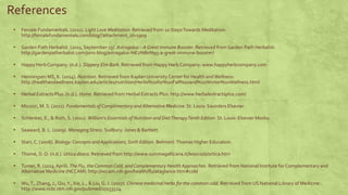 References 
▪ Female Fundamentals. (2011). Light Love Meditation. Retrieved from 10 Steps Towards Meditation: 
http://femalefundamentals.com/blog/?attachment_id=1909 
▪ Garden Path Herbalist. (2011, September 23). Astragalus – A Great Immune Booster. Retrieved from Garden Path Herbalist: 
http://gardenpatherbalist.com/jons-blog/astragalus-%E2%80%93-a-great-immune-booster/ 
▪ Happy Herb Company. (n.d.). Slippery Elm Bark. Retrieved from Happy Herb Company: www.happyherbcompany.com 
▪ Henningsen MS, K. (2014). Nutrition. Retrieved from Kaplan University Center for Health and Wellness: 
http://healthandwellness.kaplan.edu/articles/nutrition/Herbs%20for%20Fall%20and%20Winter%20Wellness.html 
▪ Herbal Extracts Plus. (n.d.). Home. Retrieved from Herbal Extracts Plus: http://www.herbalextractsplus.com/ 
▪ Micozzi, M. S. (2011). Fundamentals of Complimentary and Alternative Medicine. St. Louis: Saunders Elsevier. 
▪ Schlenker, E., & Roth, S. (2011). William's Essentials of Nutrition and Diet Therapy Tenth Edition. St. Louis: Elsevier Mosby. 
▪ Seaward, B. L. (2009). Managing Stress. Sudbury: Jones & Bartlett. 
▪ Starr, C. (2006). Biology: Concepts and Applications, Sixth Edition. Belmont: Thomas Higher Education. 
▪ Thomé, D. O. (n.d.). Urtica dioica. Retrieved from http://www.summagallicana.it/lessico/o/ortica.htm 
▪ Turner, R. (2013, April). The Flu, the Common Cold, and Complementary Health Approaches. Retrieved from National Institute for Complementary and 
Alternative Medicine (NCCAM): http://nccam.nih.gov/health/flu/ataglance.htm#cold 
▪ Wu, T., Zhang, J., Qiu, Y., Xie, L., & Liu, G. J. (2007). Chinese medicinal herbs for the common cold. Retrieved from US National Library of Medicine : 
http://www.ncbi.nlm.nih.gov/pubmed/17253524 
 