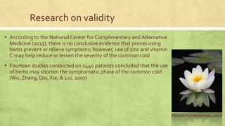 Research on validity 
▪ According to the National Center for Complimentary and Alternative 
Medicine (2013), there is no conclusive evidence that proves using 
herbs prevent or relieve symptoms; however, use of zinc and vitamin 
C may help reduce or lessen the severity of the common cold 
▪ Fourteen studies conducted on 2440 patients concluded that the use 
of herbs may shorten the symptomatic phase of the common cold 
(Wu, Zhang, Qiu, Xie, & Liu, 2007) 
(Female Fundamentals, 2011) 
 