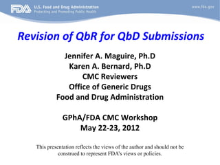 Revision of QbR for QbD Submissions
Jennifer A. Maguire, Ph.D
Karen A. Bernard, Ph.D
CMC Reviewers
Office of Generic Drugs
Food and Drug Administration
GPhA/FDA CMC Workshop
May 22-23, 2012
This presentation reflects the views of the author and should not be
construed to represent FDA’s views or policies.
 