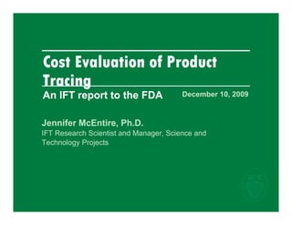 Cost Evaluation of Product
Tracing
An IFT report to the FDA                December 10, 2009


Jennifer McEntire, Ph.D.
                 ,
IFT Research Scientist and Manager, Science and
Technology Projects
 
