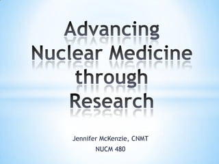 Advancing Nuclear Medicine through Research Jennifer McKenzie, CNMT NUCM 480 