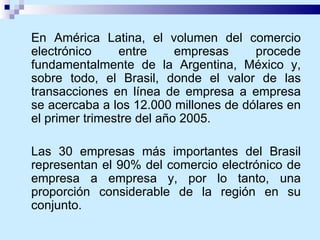 En América Latina, el volumen del comercio electrónico entre empresas procede fundamentalmente de la Argentina, México y, sobre todo, el Brasil, donde el valor de las transacciones en línea de empresa a empresa se acercaba a los 12.000 millones de dólares en el primer trimestre del año 2005.  Las 30 empresas más importantes del Brasil representan el 90% del comercio electrónico de empresa a empresa y, por lo tanto, una proporción considerable de la región en su conjunto.  