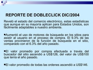 REPORTE DE DOBLECLICK DIC/2004 Reveló el estado del comercio electrónico, estas estadísticas que aunque en su mayoría aplican para Estados Unidos, son fácilmente adaptables a nuestro ambiente. Aumentó el uso de motores de búsqueda en los sitios para asistir al usuario en el proceso de compra. El 9.3% de las ventas provinieron de la función de búsqueda en el sitio, comparado con el 6.3% del año pasado.  El valor promedio por compra efectuada a través del buscador del sitio ascendió a US$126, del valor de US$100 que tenía el año pasado. El valor promedio de todas las ordenes ascendió a US$146. 