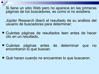 Si tiene un sitio Web pero no aparece en las primeras páginas de los buscadores, es como si no existiera.  Júpiter Research liberó el resultado de su análisis del usuario de buscadores para determinar: Cuántas páginas de resultados leen antes de hacer clic en un resultado,  Cuántas páginas antes de determinar que no encontraron lo que buscan.  Qué hacen cuando no encuentran lo que buscaron. 