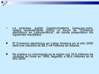 La empresa Jupiter Communications (www.jup.com), realizo recientemente (2005) un forum de "Comercio electrónico en Latinoamérica", en donde presentaron los siguientes resultados:  El Comercio electrónico en Latino América en el año 2005 será una industria de $8.3 mil millones de dólares. Se predice un crecimiento en la región con 10.6 millones de usuarios en línea en 1999, llegando a 66.6 millones en el año 2005.  
