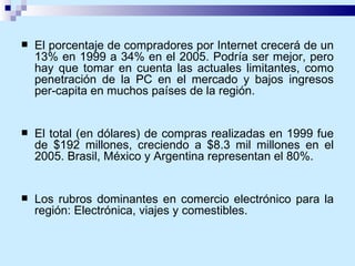 El porcentaje de compradores por Internet crecerá de un 13% en 1999 a 34% en el 2005. Podría ser mejor, pero hay que tomar en cuenta las actuales limitantes, como penetración de la PC en el mercado y bajos ingresos per-capita en muchos países de la región. El total (en dólares) de compras realizadas en 1999 fue de $192 millones, creciendo a $8.3 mil millones en el 2005. Brasil, México y Argentina representan el 80%. Los rubros dominantes en comercio electrónico para la región: Electrónica, viajes y comestibles. 