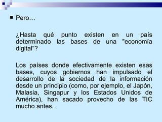 Pero… ¿Hasta qué punto existen en un país determinado las bases de una "economía digital“? Los países donde efectivamente existen esas bases, cuyos gobiernos han impulsado el desarrollo de la sociedad de la información desde un principio (como, por ejemplo, el Japón, Malasia, Singapur y los Estados Unidos de América), han sacado provecho de las TIC mucho antes. 