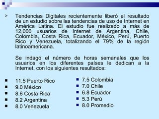 Tendencias Digitales recientemente liberó el resultado de un estudio sobre las tendencias de uso de Internet en América Latina. El estudio fue realizado a más de 12,000 usuarios de Internet de Argentina, Chile, Colombia, Costa Rica, Ecuador, México, Perú, Puerto Rico y Venezuela, totalizando el 79% de la región latinoamericana. Se indagó el número de horas semanales que los usuarios en los diferentes países le dedican a la Internet, con los siguientes resultados: 11.5 Puerto Rico 9.0 México 8.6 Costa Rica 8.2 Argentina 8.0 Venezuela 7.5 Colombia  7.0 Chile 6.8 Ecuador 5.3 Perú 8.0 Promedio 