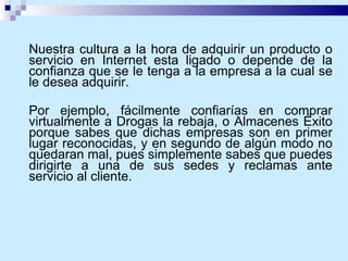 Nuestra cultura a la hora de adquirir un producto o servicio en Internet esta ligado o depende de la confianza que se le tenga a la empresa a la cual se le desea adquirir.  Por ejemplo, fácilmente confiarías en comprar virtualmente a Drogas la rebaja, o Almacenes Éxito porque sabes que dichas empresas son en primer lugar reconocidas, y en segundo de algún modo no quedaran mal, pues simplemente sabes que puedes dirigirte a una de sus sedes y reclamas ante servicio al cliente.   