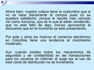 Ahora bien, nuestra cultura tiene la costumbre que si no se hace físicamente la compra pues no se quedara satisfecho, porque le resulta mas cómodo ver como funciona, que es lo que le están vendiendo, que no este falto de algo, incluso aprovechar el descuento que en el momento se este presentando.  Por este y otros los motivos el comercio electrónico en Colombia tiene una tendencia al crecimiento moderado. Aun cuando existen todos los mecanismos de seguridad y de confiabilidad en las transacciones para los usuarios en Internet, el auge por el uso de este canal de distribución no se incrementa. 