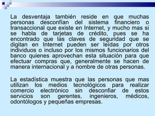 La desventaja también reside en que muchas personas desconfían del sistema financiero o transaccional que existe en Internet, y mucho mas si se habla de tarjetas de crédito, pues se ha encontrado que las claves de seguridad que se digitan en Internet pueden ser leídas por otros individuos o incluso por los mismos funcionarios del banco quienes aprovechan esta situación para que efectuar compras que, generalmente se hacen de manera internacional y a nombre de otras personas. La estadística muestra que las personas que mas utilizan los medios tecnológicos para realizar comercio electrónico sin desconfiar de estos servicios son gerentes, ingenieros, médicos, odontólogos y pequeñas empresas. 