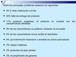 Entre los principales problemas destacan los siguientes: 25 % otras violaciones a la ley 20% falta de entrega del producto 17% producto engañoso, el producto no cumplía con las características ofertadas  9% de los consumidores no pudieron contactar al proveedor 6% de los consumidores nunca recibió el reembolso 6% usa información financiera o sensible sin previa autorización  4% cargos indebidos 3% productos de baja calidad 2% incumplimiento de garantía 