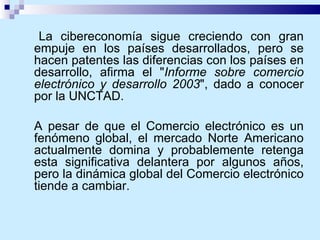La cibereconomía sigue creciendo con gran empuje en los países desarrollados, pero se hacen patentes las diferencias con los países en desarrollo, afirma el " Informe sobre comercio electrónico y desarrollo 2003 ", dado a conocer por la UNCTAD. A pesar de que el Comercio electrónico es un fenómeno global, el mercado Norte Americano actualmente domina y probablemente retenga esta significativa delantera por algunos años, pero la dinámica global del Comercio electrónico tiende a cambiar.  