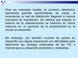 Para los mercados locales, el comercio electrónico representa grandes oportunidades de crecer, al incrementar su red de distribución llegando a nuevos mercados de exportación. Se vaticina que mejorar el entorno de la cibereconomía se traducirá en última instancia en un aumento de la productividad en el mundo en desarrollo.  Sin embargo, son también muchos los países en desarrollo que siguen tropezando con dificultades para determinar las ventajas potenciales de las TIC e Internet para su desarrollo económico y realizarlas. 