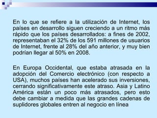En lo que se refiere a la utilización de Internet, los países en desarrollo siguen creciendo a un ritmo más rápido que los países desarrollados: a fines de 2002, representaban el 32% de los 591 millones de usuarios de Internet, frente al 28% del año anterior, y muy bien podrían llegar al 50% en 2008. En Europa Occidental, que estaba atrasada en la adopción del Comercio electrónico (con respecto a USA), muchos países han acelerado sus inversiones, cerrando significativamente este atraso. Asia y Latino América están un poco más atrasados, pero esto debe cambiar a medida que las grandes cadenas de suplidores globales entren al negocio en línea 