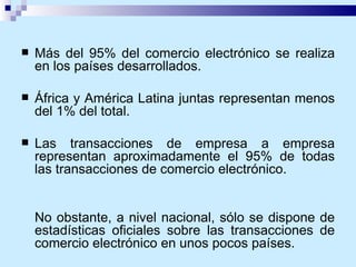Más del 95% del comercio electrónico se realiza en los países desarrollados. África y América Latina juntas representan menos del 1% del total.  Las transacciones de empresa a empresa representan aproximadamente el 95% de todas las transacciones de comercio electrónico.  No obstante, a nivel nacional, sólo se dispone de estadísticas oficiales sobre las transacciones de comercio electrónico en unos pocos países. 