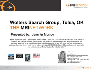 Presented by:  Jennifer Morrow Wolters Search Group, Tulsa, OK THE  MRI NETWORK Jennifer Morrow National Executive Healthcare Recruiter 5801 E. 41 st  Street, Suite 440 Tulsa, OK 74135-5614 T  918.663.6744 x 109  F  918.663.1783 [email_address] www.wolterssearch.com &quot; As the expression goes, ‘Some things never change.’ Since 1973, our firm has worked with more than 600 hospitals and medical centers.  Our business has grown by word-of-mouth, and we don’t advertise our services; we prefer to let our clients and our candidates speak for us.  We have built our business one satisfied client at a time.  I invite you to call me directly at 918.663.6744 ext. 109 and allow me to share with you what makes our firm unique in the industry today .&quot; 