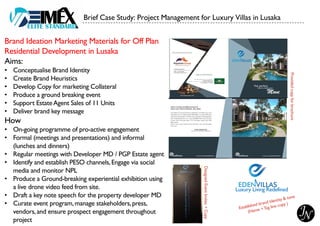 Brand Ideation Marketing Materials for Off Plan
Residential Development in Lusaka
Aims:
• Conceptualise Brand Identity
• Create Brand Heuristics
• Develop Copy for marketing Collateral
• Produce a ground breaking event
• Support EstateAgent Sales of 11 Units
• Deliver brand key message
How
• On-going programme of pro-active engagement
• Formal (meetings and presentations) and informal
(lunches and dinners)
• Regular meetings with Developer MD / PGP Estate agent
• Identify and establish PESO channels,Engage via social
media and monitor NPL
• Produce a Ground-breaking experiential exhibition using
a live drone video feed from site.
• Draft a key note speech for the property developer MD
• Curate event program,manage stakeholders,press,
vendors,and ensure prospect engagement throughout
project
Brief Case Study: Project Management for Luxury Villas in Lusaka
Luxury Living Redefined
Designed
Event
Invites
+
Copy
Provided
copy
for
brochure
 