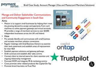 Manage and Deliver Stakeholder Communications
and Community Engagement in South East
Aims:
• Mission is to support small businesses by helping them meet
the growing demand to accept card payments.From card
machines to online payment gateways and virtual terminals,
PS provides a range of merchant services to over 60,000
independent businesses across the UK and Ireland.
• How
• Pro actively Identify and communicate with small business
and increase merchant solution conversions
• Regular meetings with Small Business Owners to examine
their bank statements and establish areas of improvement
for their ROI
• Establish payment solutions and gateway pathways
• Draft contracts and establish after sales comms
• Connect client to internal teams for client retention and
ongoing relationship management
• PromoteWOM and integrate PR & marketing comms
• Cross promote other related products like Capital-On-Tap
• Promote brand heuristics viaTrust Pilot
Brief Case Study: Account Manager (Visa and Mastercard Merchant Solutions)
 