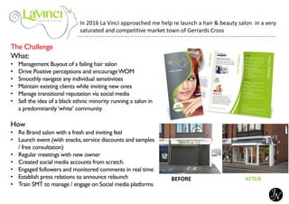 The Challenge
What:
• Management Buyout of a failing hair salon
• Drive Positive perceptions and encourageWOM
• Smoothly navigate any individual sensitivities
• Maintain existing clients while inviting new ones
• Manage transitional reputation via social media
• Sell the idea of a black ethnic minority running a salon in
a predominantly‘white’ community
How
• Re Brand salon with a fresh and inviting feel
• Launch event (with snacks,service discounts and samples
/ free consultation)
• Regular meetings with new owner
• Created social media accounts from scratch.
• Engaged followers and monitored comments in real time
• Establish press relations to announce relaunch
• Train SMT to manage / engage on Social media platforms
BEFORE AFTER
In 2016 La Vinci approached me help re launch a hair & beauty salon in a very
saturated and competitive market town of Gerrards Cross
 
