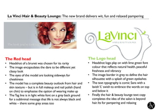 The Red head
• Headshot of a brunet was chosen for its rarity
• The image encapsulates the dare to be different yet
classy look
• The eyes of the model are looking sideways for
cheekiness
• The model has a complete beauty outlook from hair and
skin texture – but is in full makeup and nail polish (hand
on chin) to emphasise the option of wearing make up
• TheTag line is in light white font on a grey back ground
for a subliminal message that life is not always black and
white – there some grey areas too
La Vinci Hair & Beauty Lounge: The new brand delivers wit, fun and relaxed pampering
The Logo head
• Headshot logo play on with lime green font
colour that reflects natural health,peaceful
freshness and vibrancy
• The image border in grey to define the hair
silhouette with a splash of green eyelashes
• The text typography is comic Sans with a
lavish‘L’ swish to embrace the words on top
and below it
• Finally the hair & beauty lounge text copy
completes the idea of the salon is beyond
hair.Its for pampering and relaxing
 